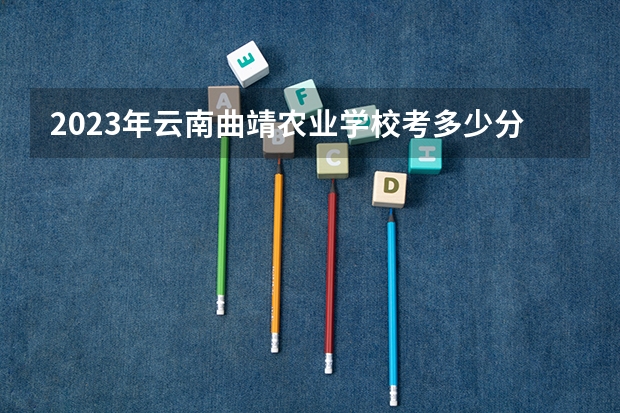 2023年云南曲靖农业学校考多少分能上 云南曲靖农业学校招生条件如何