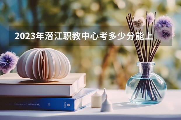 2023年潜江职教中心考多少分能上 潜江职教中心招生条件如何