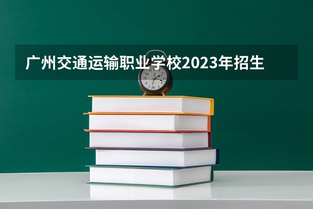 广州交通运输职业学校2023年招生简章 广州交通运输职业学校2023招生人数