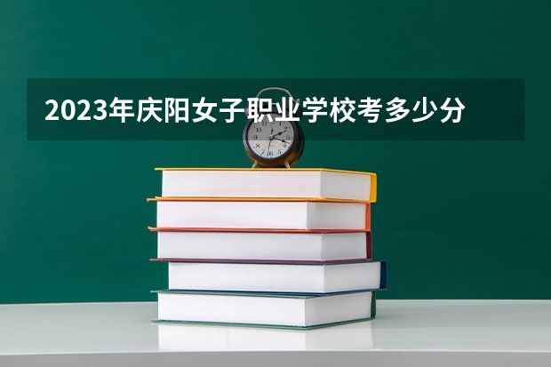 2023年庆阳女子职业学校考多少分能上 庆阳女子职业学校招生条件如何
