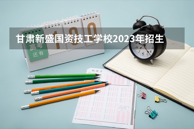 甘肃新盛国资技工学校2023年招生简章 甘肃新盛国资技工学校2023招生人数