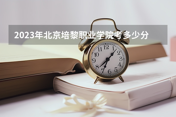2023年北京培黎职业学院考多少分能上 北京培黎职业学院招生条件如何