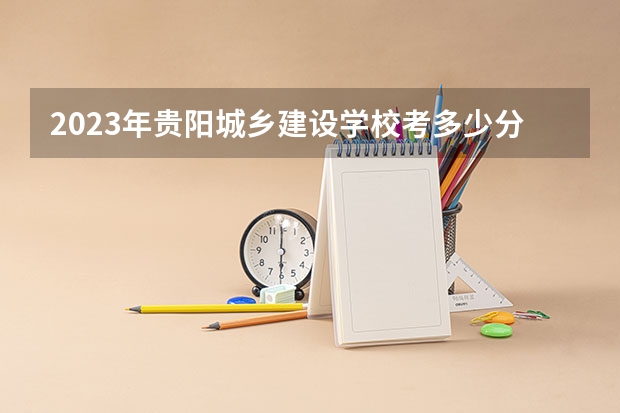 2023年贵阳城乡建设学校考多少分能上 贵阳城乡建设学校招生条件如何