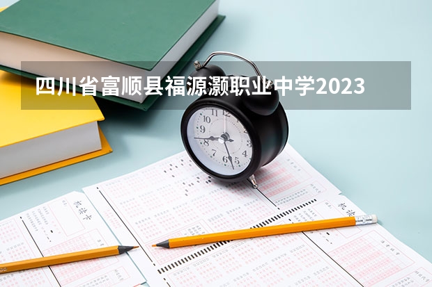 四川省富顺县福源灏职业中学2023年招生简章 四川省富顺县福源灏职业中学2023招生人数