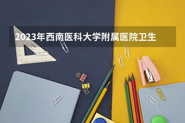 2023年西南医科大学附属医院卫生学校考多少分能上 西南医科大学附属医院卫生学校招生条件如何