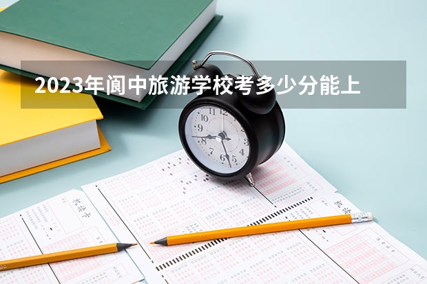 2023年阆中旅游学校考多少分能上 阆中旅游学校招生条件如何