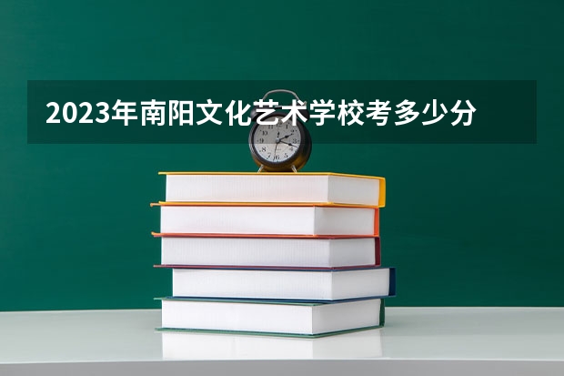 2023年南阳文化艺术学校考多少分能上 南阳文化艺术学校招生条件如何