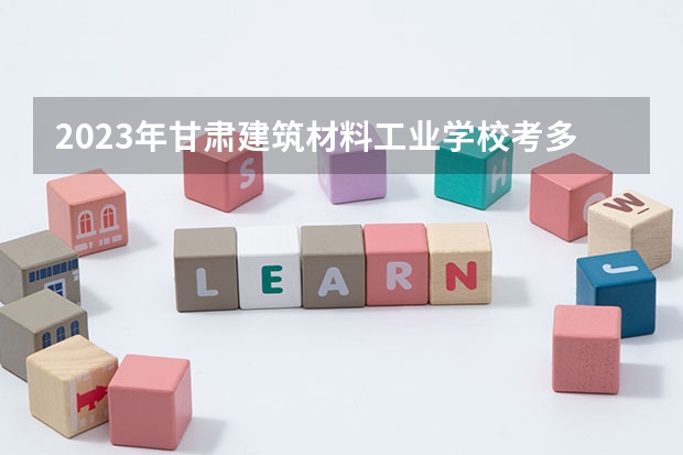 2023年甘肃建筑材料工业学校考多少分能上 甘肃建筑材料工业学校招生条件如何