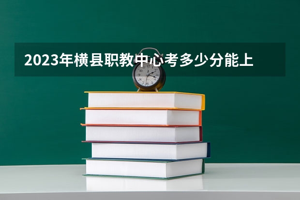 2023年横县职教中心考多少分能上 横县职教中心招生条件如何