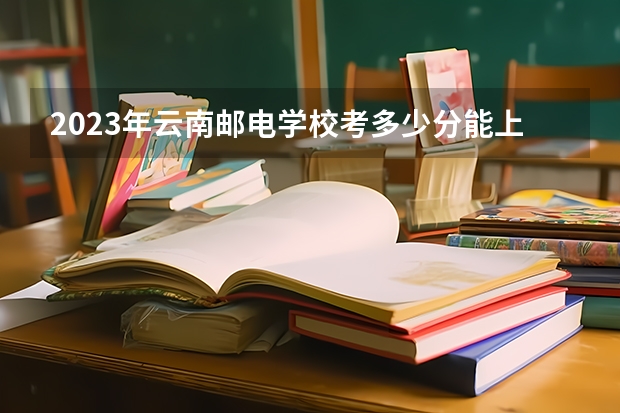 2023年云南邮电学校考多少分能上 云南邮电学校招生条件如何