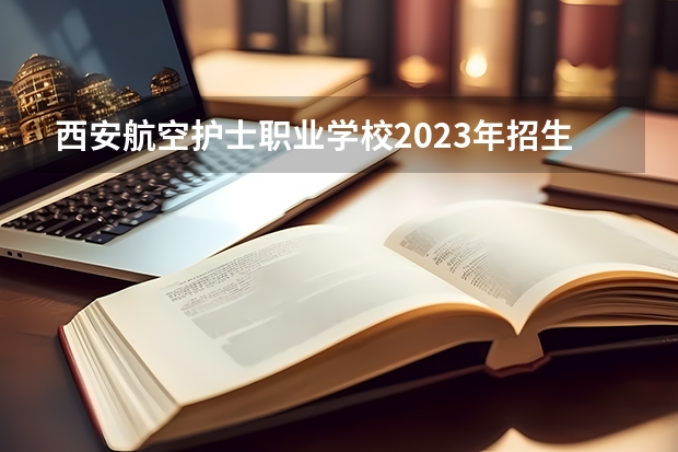 西安航空护士职业学校2023年招生简章 西安航空护士职业学校2023招生人数