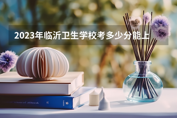 2023年临沂卫生学校考多少分能上 临沂卫生学校招生条件如何