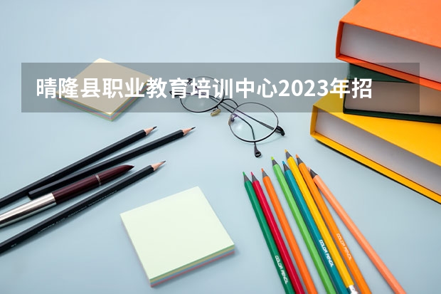 晴隆县职业教育培训中心2023年招生简章 晴隆县职业教育培训中心2023招生人数