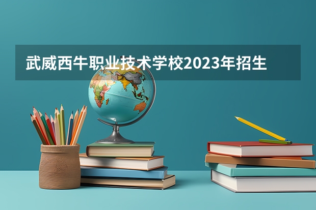 武威西牛职业技术学校2023年招生简章 武威西牛职业技术学校2023招生人数