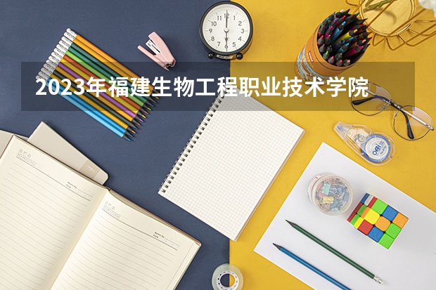 2023年福建生物工程职业技术学院考多少分能上 福建生物工程职业技术学院招生条件如何