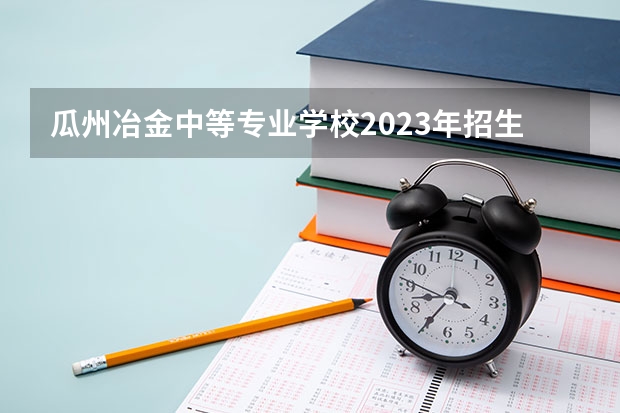 瓜州冶金中等专业学校2023年招生简章 瓜州冶金中等专业学校2023招生人数