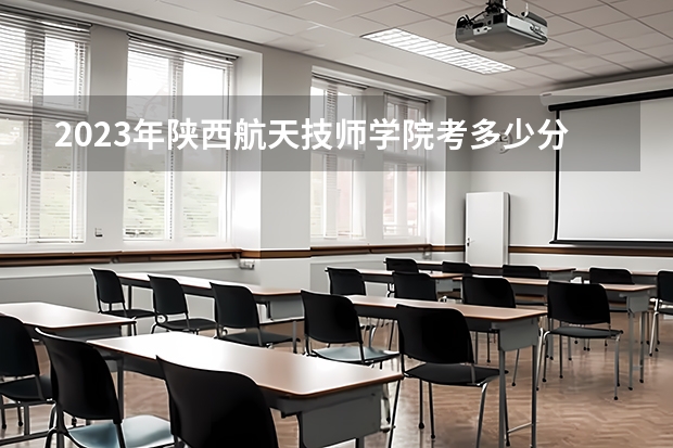 2023年陕西航天技师学院考多少分能上 陕西航天技师学院招生条件如何