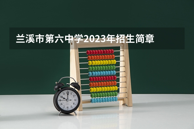 兰溪市第六中学2023年招生简章 兰溪市第六中学2023招生人数