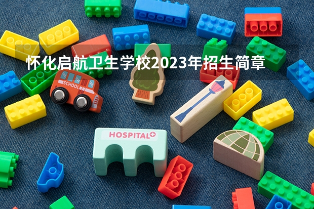 怀化启航卫生学校2023年招生简章 怀化启航卫生学校2023招生人数