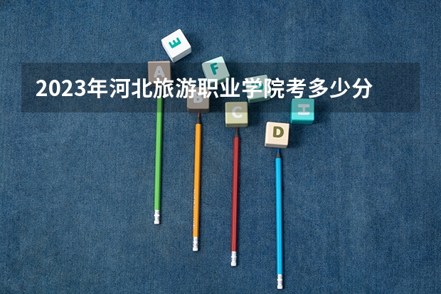 2023年河北旅游职业学院考多少分能上 河北旅游职业学院招生条件如何