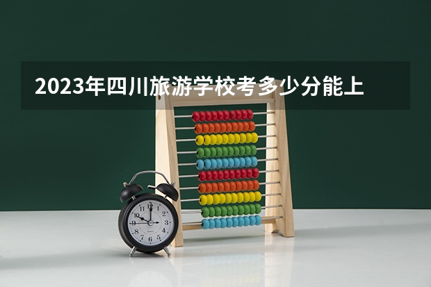 2023年四川旅游学校考多少分能上 四川旅游学校招生条件如何