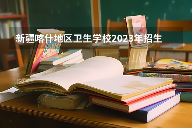 新疆喀什地区卫生学校2023年招生简章 新疆喀什地区卫生学校2023招生人数