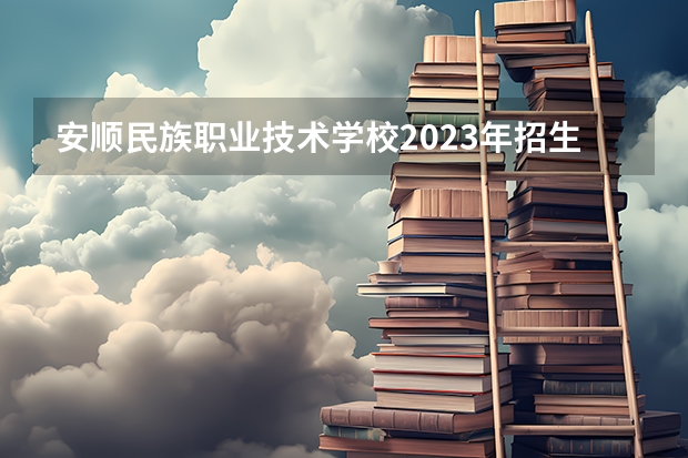安顺民族职业技术学校2023年招生简章 安顺民族职业技术学校2023招生人数