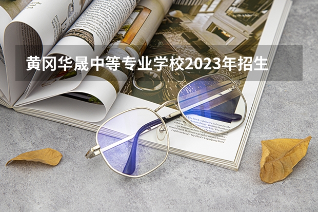 黄冈华晟中等专业学校2023年招生简章 黄冈华晟中等专业学校2023招生人数
