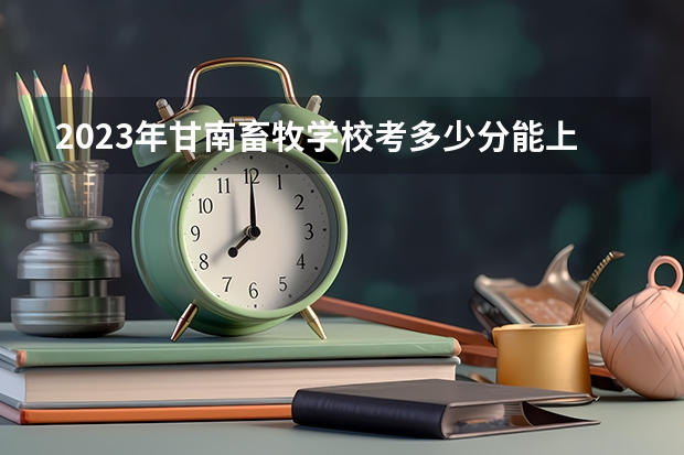 2023年甘南畜牧学校考多少分能上 甘南畜牧学校招生条件如何