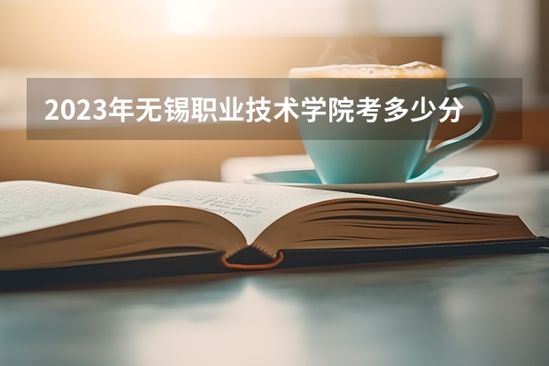 2023年无锡职业技术学院考多少分能上 无锡职业技术学院招生条件如何