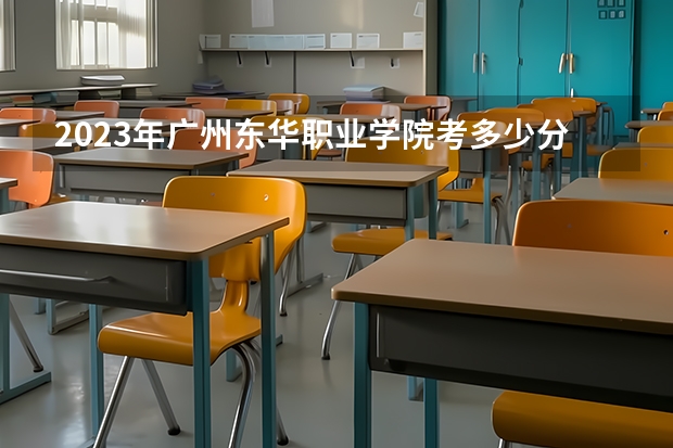 2023年广州东华职业学院考多少分能上 广州东华职业学院招生条件如何