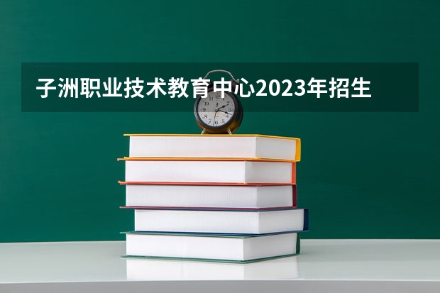 子洲职业技术教育中心2023年招生简章 子洲职业技术教育中心2023招生人数