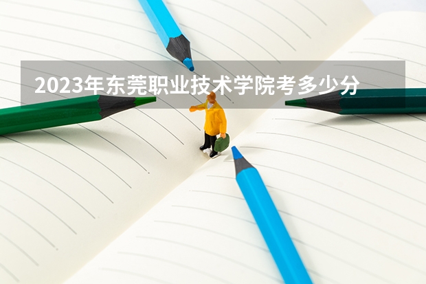 2023年东莞职业技术学院考多少分能上 东莞职业技术学院招生条件如何
