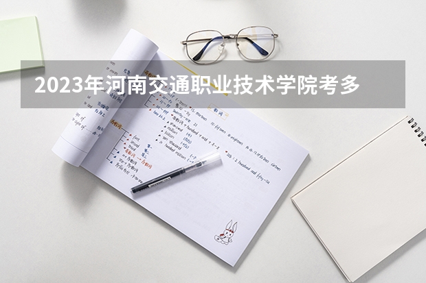 2023年河南交通职业技术学院考多少分能上 河南交通职业技术学院招生条件如何
