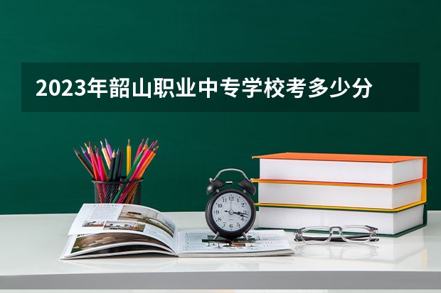 2023年韶山职业中专学校考多少分能上 韶山职业中专学校招生条件如何
