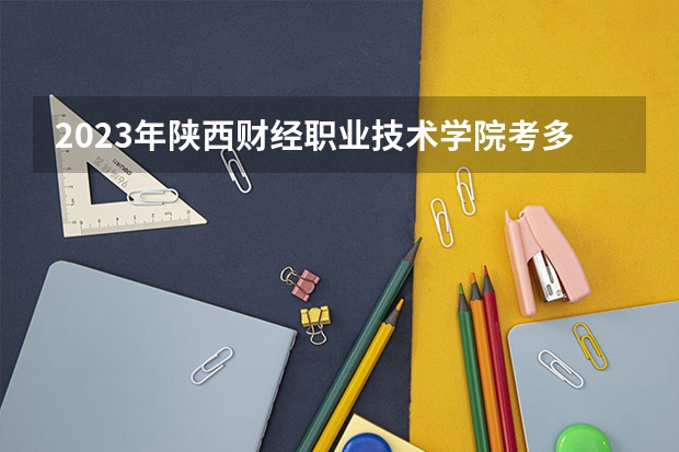 2023年陕西财经职业技术学院考多少分能上 陕西财经职业技术学院招生条件如何