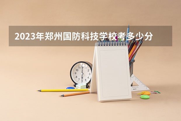 2023年郑州国防科技学校考多少分能上 郑州国防科技学校招生条件如何