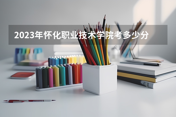 2023年怀化职业技术学院考多少分能上 怀化职业技术学院招生条件如何