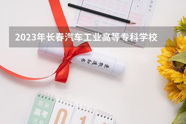2023年长春汽车工业高等专科学校考多少分能上 长春汽车工业高等专科学校招生条件如何