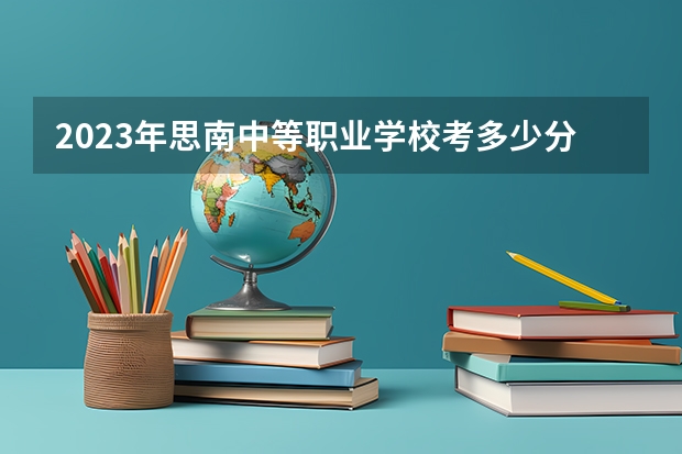 2023年思南中等职业学校考多少分能上 思南中等职业学校招生条件如何