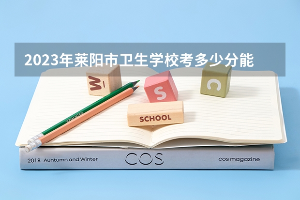 2023年莱阳市卫生学校考多少分能上 莱阳市卫生学校招生条件如何