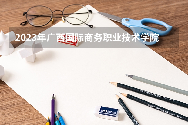 2023年广西国际商务职业技术学院考多少分能上 广西国际商务职业技术学院招生条件如何