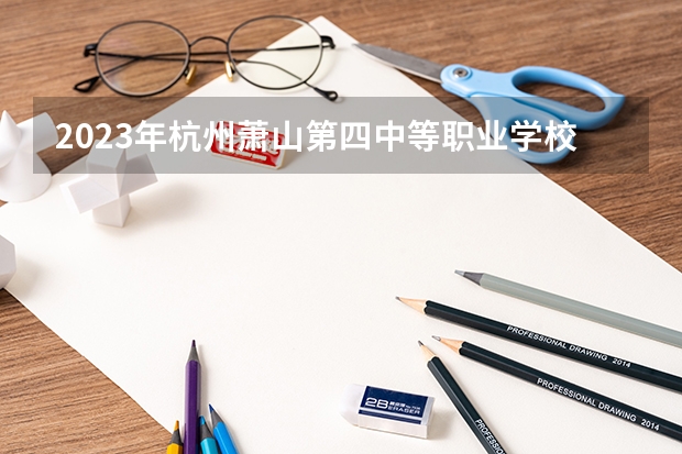 2023年杭州萧山第四中等职业学校考多少分能上 杭州萧山第四中等职业学校招生条件如何