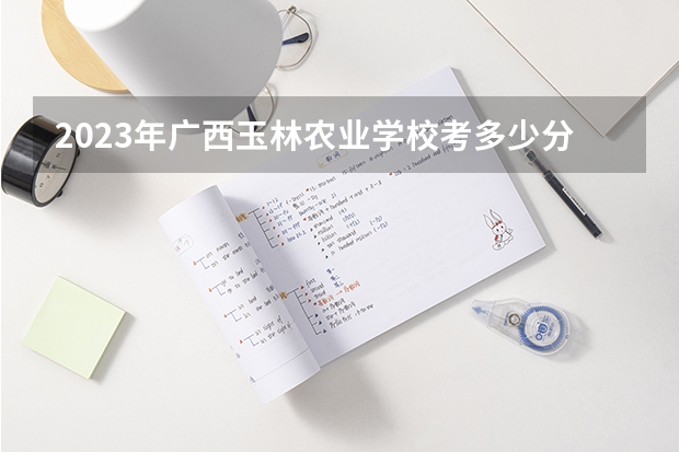 2023年广西玉林农业学校考多少分能上 广西玉林农业学校招生条件如何