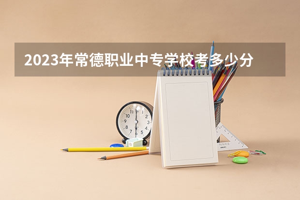 2023年常德职业中专学校考多少分能上 常德职业中专学校招生条件如何