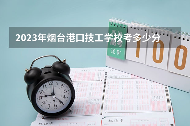 2023年烟台港口技工学校考多少分能上 烟台港口技工学校招生条件如何
