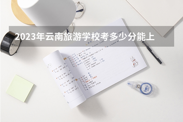 2023年云南旅游学校考多少分能上 云南旅游学校招生条件如何