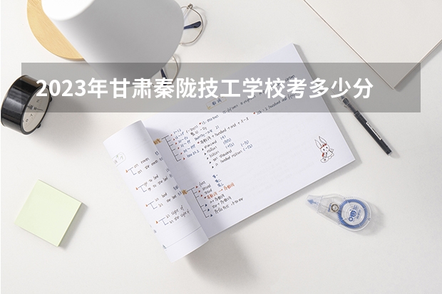 2023年甘肃秦陇技工学校考多少分能上 甘肃秦陇技工学校招生条件如何