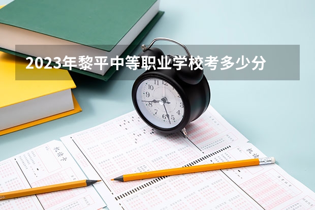 2023年黎平中等职业学校考多少分能上 黎平中等职业学校招生条件如何