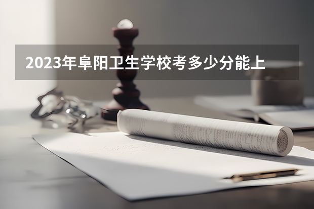 2023年阜阳卫生学校考多少分能上 阜阳卫生学校招生条件如何